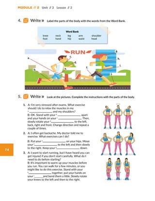 Module // 2
74
Unit // 3 Lesson // 2
1.	 A: I’m very stressed after exams. What exercise
should I do to relax the muscles in my
a
and my shoulders?
	B: OK. Stand with your b
apart
and your hands on your c
. Then,
slowly rotate your d
to the left,
back, right and front. Change direction and repeat a
couple of times.
2.	 A: I often get backache. My doctor told me to
exercise. What exercises can I do?
	B: Put your e
on your hips. Move
your f
to the left and then slowly
to the right. Keep your g
down.
3.	 A: I want to start running, but I have heard you can
get injured if you don’t start carefully. What do I
need to do before starting?
	B: It’s important to warm up your muscles before
you run. You can walk for a few minutes, or you
might like to do this exercise. Stand with your
h
together, put your hands on
your i
_______and bend them a little. Slowly rotate
your knees to the left and then to the right.
Label the parts of the body with the words from the Word Bank.
Look at the pictures. Complete the instructions with the parts of the body.
4.   Write
5.   Write
knee	 neck	 leg	 arm	 shoulder
foot	 hand	 hip	 waist	 head 	
Word Bank
a.
b.
c.
d.
e. f.
g.
h.
i.
j.
 