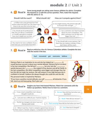 module 2 // Unit 3
75
Some young people are asking some famous athletes for advice. Complete
the requests (a–c) with the correct question. Then, match the requests
with the advice (1–3).
Should I tell the coach?     What should I do?     How can I compete against them?
Read an article by a fan of a famous Colombian athlete. Complete the text
with the words in the box.
Imagine you have interviewed Mariana. Match her comments with the
follow-up questions. Notice how to react to a comment.
a. I’d like to be a top gymnast but I feel
anxious about the food I eat. My trainer says
I have to be very thin to be the best. ___?
2. You need to be more confident. If you
train hard, you can be faster than them.
a. It was a hard competition, but I always
thought I could win.
1. No way! How did they feel when you
beat them?
4. I bet! How has it changed?
2. Really? How did you recover?
c. My life has changed a lot since I won an
Olympic gold medal.
1. You should ask for professional
help. You can talk to a nutritionist
or a health specialist to evaluate
how much weight you can lose.
b. I do weight training. My partners take pills
to increase their strength. ___?
Mariana Pajón is an inspiration to me and she has helped me a
in
myself because success is about your mental attitude. Mariana had an accident
in her last competition. She fell and b
her arm, but she c
quickly because she d
the support of her doctors and all her family. In
her last competition, the other competitors were bigger and stronger than her
but this did not make her anxious. Her self-esteem is very high because she is
confident in herself. I believe she always thought she could win and she did.
My personal motto is inspired by Mariana:
“If you have a positive mental attitude, you will e
all obstacles. If you
fall, stand up and keep going. Don’t give up!”
c. I am a swimmer, but I feel frustrated
about my next competition. The
other swimmers are all taller and
bigger than me! ___?
b. Last year was a difficult year. I had two injuries.
3. That’s amazing! How did you feel when you won?
d. When I was five, I had to compete against boys because
there wasn’t a female category. I competed and I beat them.
6.   Read
7.   Read
8.   Read
3. You should talk to your partners. Tell
them they are making a mistake. If they
don’t listen, tell the coach.
hurt  recovered  got  overcome  believe
 