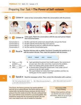 Module // 2 Unit // 3 Lesson // 3
76
Preparing Your Task » The Power of Self–esteem
Listen to four conversations. Match the conversations with the pictures.
Tina García, the famous gymnast, has openly admitted
that she has an eating disorder. Ms García told the press it
started after she became famous because she felt a lot of
pressure from the media to be thin. She also confessed that
her coach told her it was normal for a successful athlete. She
finished by saying that she recovered by herself. She says
she’s now ready to win a lot of medals for Colombia!
21st Century Skills
· Critical Thinking
Asking critical questions will help
you identify inaccurate or biased
information. What can you do to get
reliable information?
1.   Listen39
a. b. c. d.
Conversation 1     a. He/She said that the whole team played badly, not just the friend.
Conversation 2     b. He/She told the friend what they were good at.
Conversation 3     c. He/She offered to work on a difficult exercise together.
Conversation 4     d. He/She said the friend looked great.
Read the interview with an athlete, Tina García. Complete the questions (a–c)
with the words in the box. Then, match the questions with the answers.
Listen again. Match the conversations with the way each person helped
their friend feel better.
2.   Listen40
3.   Read
Read the newspaper article. Then, correct the information with a partner.4.   Speak
B: When did it start exactly?A: Her eating disorder didn’t
start after she became famous.
A: When shewas at school.
did x2   helped   start   recover
a.	 How this
problem ?
b.	 How you ?
c.	 Who you?
1.	 I got specialized treatment from health experts. You cannot do it
on your own. And, after some time, I overcame the problem.
Now I am helping other people with the same problem.
2.	 It started when I joined the school team. I was under a lot of
pressure to be the right weight.
3.	 My coach helped me realize that I had a problem and then my
family gave me the support I needed.
 