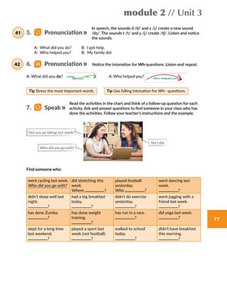 module 2 // Unit 3
77
In speech, the sounds d /d/ and y /j/ create a new sound
/dʒ/. The sounds t /t/ and y /j/ create /tʃ/. Listen and notice
the sounds.
Notice the intonation for Wh-questions. Listen and repeat.
A: What did you do?     B: I got help.
A: Who helped you?     B: My family did.
Tip Stress the most important words. Tip Use falling intonation for Wh– questions.
A: What did you do? 	 A: Who helped you?
6.   Pronunciation42
5.   Pronunciation41
7.   Speak
Read the activities in the chart and think of a follow-up question for each
activity. Ask and answer questions to find someone in your class who has
done the activities. Follow your teacher’s instructions and the example.
Find someone who:
Did you go biking last week?
Who did you go with?
Yes I did.
went cycling last week.
Who did you go with?
did stretching this
week.
Where ?
played football
yesterday.
Who ?
went dancing last
week.
?
didn’t sleep well last
night.
?
had a big breakfast
today.
?
didn’t do exercise
yesterday.
?
went jogging with a
friend last week.
?
has done Zumba.
?
has done weight
training.
?
has run in a race.
?
did yoga last week.
?
slept for a long time
last weekend.
?
played a sport last
week (not football).
?
walked to school
today.
?
didn’t have breakfast
this morning.
?
 