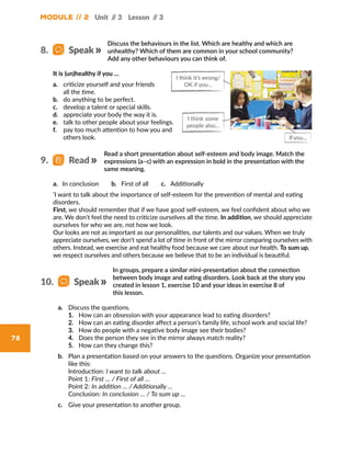 Module // 2 Unit // 3 Lesson // 3
78
Discuss the behaviours in the list. Which are healthy and which are
unhealthy? Which of them are common in your school community?
Add any other behaviours you can think of.
It is (un)healthy if you …
a.	 criticize yourself and your friends
all the time.
b.	 do anything to be perfect.
c.	 develop a talent or special skills.
d.	 appreciate your body the way it is.
e.	 talk to other people about your feelings.
f.	 pay too much attention to how you and
others look.
I think it’s wrong/
OK if you…
I think some
people also…
Ifyou...
8.   Speak
a. In conclusion    b. First of all    c. Additionally
‘I want to talk about the importance of self-esteem for the prevention of mental and eating
disorders.
First, we should remember that if we have good self-esteem, we feel confident about who we
are. We don’t feel the need to criticize ourselves all the time. In addition, we should appreciate
ourselves for who we are, not how we look.
Our looks are not as important as our personalities, our talents and our values. When we truly
appreciate ourselves, we don’t spend a lot of time in front of the mirror comparing ourselves with
others. Instead, we exercise and eat healthy food because we care about our health. To sum up,
we respect ourselves and others because we believe that to be an individual is beautiful.
Read a short presentation about self-esteem and body image. Match the
expressions (a–c) with an expression in bold in the presentation with the
same meaning.
9.   Read
In groups, prepare a similar mini-presentation about the connection
between body image and eating disorders. Look back at the story you
created in lesson 1, exercise 10 and your ideas in exercise 8 of
this lesson.
a.	 Discuss the questions.
1.	 How can an obsession with your appearance lead to eating disorders?
2.	 How can an eating disorder affect a person’s family life, school work and social life?
3.	 How do people with a negative body image see their bodies?
4.	 Does the person they see in the mirror always match reality?
5.	 How can they change this?
b.	 Plan a presentation based on your answers to the questions. Organize your presentation
like this:
	 Introduction: I want to talk about …
	 Point 1: First … / First of all …
	 Point 2: In addition … / Additionally …
	 Conclusion: In conclusion … / To sum up …
c.	 Give your presentation to another group.
10.   Speak
 