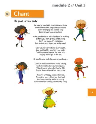 module 2 // Unit 3
79
Chant
Be good to your body, be good to your body,
Come on everyone, be good to your body.
We’re all singing the healthy song
Come on everyone, sing along!
Make good choices with food you’re making
Before you start grilling and baking.
Don’t eat sugar, it’s not good,
But protein and fibres are really good!
So if you’re worried and overweight,
Just put healthy food on your plate.
Drinking water is good for your skin,
Sugary drinks go in the bin.
Be good to your body, be good to your body …
Calcium keeps our bones really strong,
Carbohydrates turn our energy on.
Vitamins and minerals, they’re OK,
So eat them at breakfast, every day!
If you’re unhappy, stressed or sad,
Try not to worry; life’s not that bad!
Just keep healthy and stay strong,
And remember to sing the healthy song!
Be good to your body
43
 