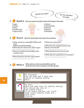 Module // 2
80
Unit // 3 Lesson // 4
1 Sugar
2 Protein
3 Fibres
4 Healthy food
5 Sugary drinks
6 Calcium
7 Carbohydrates
8 Vitamins
9 Minerals
10 Breakfast
1 When should you make good choices with
food?
2 What does the chant tell us about sugar?
3 If you’re worried and overweight, what
should you do?
4 What should you do with sugary drinks?
5 What does calcium do?
6 What does the song tell us to do with
vitamins and minerals?
7 What should you do if you are sad?
8 What does the song tell you to remember?
Before you start grilling and baking.
Should I eat sugar?
No. You shouldn’t
eat sugar.
Hi everyone,
Can you help me? I need some
advice on healthy eating.
Karl.
Charlie
Karl
Hi Karl,
Here are some tips for healthy eating:
You should eat lots of …
You should avoid …
To be really healthy, you could …
Some really healthy foods are …
Good luck!
Charlie.
Ask your partner questions about the things in the chant.1.   Speak
Read the chant again and answer the questions.2.   Read
Write advice on how to eat healthily. Use the
words from the chant to help you and the phrases.
3.   Write
 