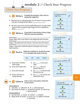 module 2 // Check Your Progress
81
Check Your Progress
a. My sister has an eating disorder, but she doesn’t want to admit
that she is hurting herself. What ?
b. My son is part of the school weight-lifting team. He gets really
stressed about being the right weight for the competitions.
What ?
Complete the questions. Then, write an
appropriate suggestion.
Interviewer: ?
Singer: Well, when I was fifteen I was diagnosed with anorexia.
Interviewer: ?
Singer: I felt depressed and anxious. I had very low self-esteem.
Interviewer: ?
Singer: I overcame it with the help of a therapist and my own
determination.
I can give and ask for
suggestions.
Very well
Quite well
With difficulty
I can ask about past
experiences.
Very well
Quite well
With difficulty
1.   Write
A journalist is interviewing a famous singer.
Write the interview questions.
2.   Write
a. If you have a healthy
body image,
1. you to do some
yoga.
b. If you don’t sleep well, 2. you tell your
parents about it.
c. If you feel stressed, 3. you accept yourself
the way you are.
d. If your sister has an
eating disorder,
4. you be anxious and
tired all the time.
I can express conditions.
Very well
Quite well
With difficulty
Match the conditions (a–d) with the results
(1–4). Complete with words in the box.
3.   Read
may     will     need     should
Listen to two conversations. Select the
correct answer.
Conversation 1
1.	 Julio feels a. really tired b. ill c. really depressed.
2.	 Sara thinks he should a. not tell Ana’s parents b. talk to her
c. tell her parents.
Conversation 2
3.	 Germán feels a. anxious b. excited c. confident.
4.	 Diego thinks he should a. go for a run b. believe in himself
c. work hard.
I can describe
emotions and feelings.
Very well
Quite well
With difficulty
4.   Listen44
 