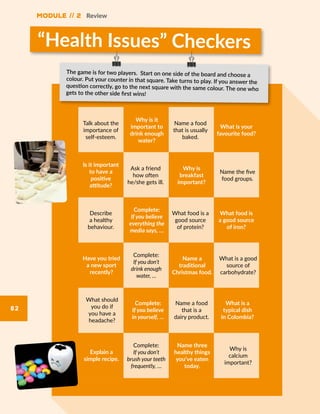 Module // 2 Review
82
“Health Issues” Checkers
Talk about the
importance of
self-esteem.
Why is it
important to
drink enough
water?
Name a food
that is usually
baked.
What is your
favourite food?
Describe
a healthy
behaviour.
Complete:
If you believe
everything the
media says, …
What food is a
good source
of protein?
What food is
a good source
of iron?
What should
you do if
you have a
headache?
Complete:
If you believe
in yourself, …
Name a food
that is a
dairy product.
What is a
typical dish
in Colombia?
Ask a friend
how often
he/she gets ill.
Is it important
to have a
positive
attitude?
Name the five
food groups.
Why is
breakfast
important?
Complete:
If you don’t
drink enough
water, …
Have you tried
a new sport
recently?
What is a good
source of
carbohydrate?
Name a
traditional
Christmas food.
Complete:
If you don’t
brush your teeth
frequently, …
Explain a
simple recipe.
Why is
calcium
important?
Name three
healthy things
you’ve eaten
today.
The game is for two players. Start on one side of the board and choose a
colour. Put your counter in that square. Take turns to play. If you answer the
question correctly, go to the next square with the same colour. The one who
gets to the other side first wins!
 