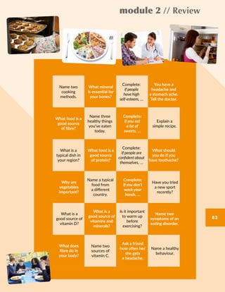 module 2 // Review
83
Name two
cooking
methods.
What mineral
is essential for
your bones?
Complete:
if people
have high
self-esteem, …
You have a
headache and
a stomach ache.
Tell the doctor.
What is a
typical dish in
your region?
What food is a
good source
of protein?
Complete:
If people are
confident about
themselves, …
What should
you do if you
have toothache?
What is a
good source of
vitamin D?
What is a
good source of
vitamins and
minerals?
Is it important
to warm up
before
exercising?
Name two
symptoms of an
eating disorder.
Name three
healthy things
you’ve eaten
today.
What food is a
good source
of fibre?
Explain a
simple recipe.
Complete:
If you eat
a lot of
sweets, …
Name a typical
food from
a different
country.
Why are
vegetables
important?
Have you tried
a new sport
recently?
Complete:
If you don’t
wash your
hands, …
Name two
sources of
vitamin C.
What does
fibre do in
your body?
Name a healthy
behaviour.
Ask a friend
how often he/
she gets
a headache.
83
 