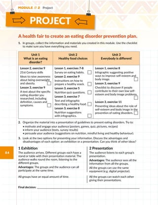 PROJECT
Module // 2 Project
84
1.	 	In groups, collect the information and materials you created in this module. Use the checklist
to make sure you have everything you need.
Unit 1
What is an eating
disorder?
Unit 2
Healthy food choices
Unit 3
Everybody is different!
Lesson 2, exercise 9
21st Century skills
Ideas to raise awareness
about being overweight
and obesity.
Lesson 3, exercise 9
A text about the specific
eating disorder you
researched, including
definition, causes and
symptoms.
Lesson 1, exercises 7-8
Survey on eating habits.
Lesson 2, exercise 9
Instructions on how to
prepare a healthy snack.
Lesson 3, exercise 5
Nutrition quiz questions.
Lesson 3, exercise 7
Text and infographic
describing a healthy food.
Lesson 3, exercise 8
Nutrition suggestions
with infographics.
Lesson 1, exercise 8
Infographic suggesting positive
ways to improve self-esteem and
body image.
Lesson 3, exercise 9
Checklist to discover if people
contribute to their own low self-
esteem and body image problems.

Lesson 3, exercise 11
Presenting ideas about the role of
self-esteem and body image in the
prevention of eating disorders.
2.	 Organize the material into a presentation of guidelines to prevent eating disorders. Try to:
•	motivate and engage your audience (posters, games, quiz, pictures, recipes)
•	inform your audience (texts, survey results)
•	persuade your audience (suggestions on nutrition, mindful living and healthy behaviour).
3.	 Look at the two options for presenting your information. Discuss the advantages and
disadvantages of each option: an exhibition or a presentation. Can you think of other ideas?
1 Exhibition
The audience arrives. Different groups each have a
stand or table with their presentation material. The
audience walks round the room, listening to the
different groups.
Advantages: The groups and the audience can all
participate at the same time.
2 Presentation
The audience listens to each group’s
presentation.
Advantages: The audience sees all the
information from all the groups.
All the groups can use the same
equipment (e.g. digital projector).
All groups have an equal amount of time. All the groups can watch each other
giving their presentations.
Final decision: ______________________________________________________________________________________________
A health fair to create an eating disorder prevention plan.
 