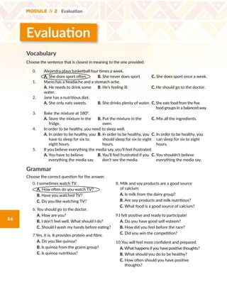 Module // 2 Evaluation
86
Evaluation
Vocabulary
Choose the sentence that is closest in meaning to the one provided.
0. Alejandra plays basketball four times a week.
A. She does sport often. B. She never does sport. C. She does sport once a week.
1. Mario has a headache and a stomach ache.
A. He needs to drink some
water.
B. He’s feeling ill. C. He should go to the doctor.
2. Jane has a nutritious diet.
A. She only eats sweets. B. She drinks plenty of water. C. She eats food from the five
food groups in a balanced way.
3. Bake the mixture at 180°.
A. Store the mixture in the
fridge.
B. Put the mixture in the
oven.
C. Mix all the ingredients.
4. In order to be healthy, you need to sleep well.
A. In order to be healthy, you
have to sleep for six to
eight hours.
B. In order to be healthy, you
should sleep for six to eight
hours.
C. In order to be healthy, you
can sleep for six to eight
hours.
5. If you believe everything the media say, you’ll feel frustrated.
A. You have to believe
everything the media say.
B. You’ll feel frustrated if you
don’t see the media.
C. You shouldn’t believe
everything the media say.
Grammar
Choose the correct question for the answer.
0. I sometimes watch TV.
A. How often do you watch TV?
B. Have you watched TV?
C. Do you like watching TV?
6. You should go to the doctor.
A. How are you?
B. I don’t feel well. What should I do?
C. Should I wash my hands before eating?
7.Yes, it is. It provides protein and fibre.
A. Do you like quinoa?
B. Is quinoa from the grains group?
C. Is quinoa nutritious?
8. Milk and soy products are a good source
of calcium.
A. Is milk from the dairy group?	
B. Are soy products and milk nutritious?
C. What food is a good source of calcium?
9.I felt positive and ready to participate!
A. Do you have good self-esteem?
B. How did you feel before the race?
C. Did you win the competition?
10.You will feel more confident and prepared.
A. What happens if you have positive thoughts?
B. What should you do to be healthy?	
C. How often should you have positive
thoughts?
 