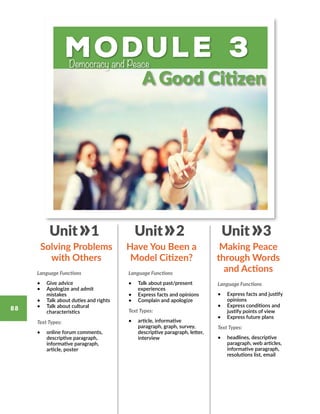 Module 3Democracy and Peace
Language Functions
•	 Give advice
•	 Apologize and admit
mistakes
•	 Talk about duties and rights
•	 Talk about cultural
characteristics
Text Types:
•	 online forum comments,
descriptive paragraph,
informative paragraph,
article, poster
Language Functions
•	 Talk about past/present
experiences
•	 Express facts and opinions
•	 Complain and apologize
Text Types:
•	 article, informative
paragraph, graph, survey,
descriptive paragraph, letter,
interview
Language Functions
•	 Express facts and justify
opinions
•	 Express conditions and
justify points of view
•	 Express future plans
Text Types:
•	 headlines, descriptive
paragraph, web articles,
informative paragraph,
resolutions list, email
Solving Problems
with Others
Have You Been a
Model Citizen?
Making Peace
through Words
and Actions
Unit 1 Unit 2 Unit 3
A Good Citizen
88
 