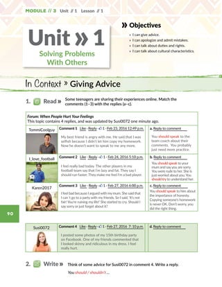 Unit // 1 Lesson // 1
90
Module // 3
Objectives
»	 I can give advice.
»	 I can apologize and admit mistakes.
»	 I can talk about duties and rights.
»	 I can talk about cultural characteristics.
In Context » Giving Advice
Solving Problems
With Others
Unit 1»
Some teenagers are sharing their experiences online. Match the
comments (1–3) with the replies (a–c).
You should / shouldn’t …
Forum: When People Hurt Your Feelings
This topic contains 4 replies, and was updated by Susi0072 one minute ago.
TommiCoolguy Comment 1 Like · Reply · 1 · Feb 23, 2016 12:49 p.m. a. Reply to comment       
You should speak to the
team coach about their
comments.  You probably
just need more practice.
I_love_football
Comment 2 Like · Reply · 1 · Feb 24, 2016 5:10 p.m. b. Reply to comment       
Karen2017
Comment 3 Like · Reply · 1 · Feb 27, 2016 6:00 p.m. c. Reply to comment        
1.   Read
2.   Write Think of some advice for Susi0072 in comment 4. Write a reply.
Susi0072 Comment 4 Like · Reply · 1 · Feb 27, 2016  7: 10 p.m. d. Reply to comment
My best friend is angry with me. He said that I was
selfish because I didn’t let him copy my homework.
Now he doesn’t want to speak to me any more.
I feel really bad today. The other players in my
football team say that I’m lazy and fat. They say I
should run faster. They make me feel I’m a bad player.
I feel bad because I arguedwith mymum. She said that
I can´t go to a party with my friends. So I said, ‘It’s not
fair! You’re ruining my life!’ She started to cry. Should I
say sorry or just forget about it?
I posted some photos of my 15th birthday party
on Facebook. One of my friends commented that
I looked skinny and ridiculous in my dress. I feel
really hurt.
You should speak to your
mum and sayyou are sorry.
You were rude to her. She is
just worried about you.You
should tryto understand her.
You should speak to him about
the importance of honesty.
Copying someone’s homework
is never OK. Don’t worry, you
did the right thing.
 