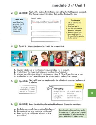 module 3 // Unit 1
91
Work with a partner. Think of some more advice for the bloggers in exercise 1.
Use the expressions in the Word Bank and the Good Advice box.
Word Bank
good daughter
generous friend
caring mum
attractive girl
skilled player
cool friend
Tommi Coolguy
Don’t worry. You’re a generous friend. I think you
should suggest you do your homework together.
Match the photos (A–D) with the incidents 1–4.
1.	 You said a bad word to your teacher because she told you to be quiet.
2.	 It is 7.00 p.m. You forgot that today was your best friend’s birthday.
3.	 You said something insensitive to friend A about friend B. Friend B was listening to you.
4.	 You laughed at a girl’s accent because she is from another region of the country.
Good Advice
– Talk to him/her and
apologize
– Invite him/her to . . .
– Practise your football
skills with your dad
– Suggest you do your
homework together
– Be careful when posting
photos online
3.   Speak
4.   Read
A. B. D.C.
Read the definition of emotional intelligence. Discuss the questions.
a.	 Do Colombian people have emotional intelligence?
b.	 Do you think you have emotional intelligence?
c.	 Does emotional intelligence help you to be a
good citizen?
Emotional intelligence is the ability
to understand, control and express
your emotions. It helps you to be a
good person and a good citizen.
I´m sorry for forgetting
your birthday. Could I
buy you an ice-cream?
Work with a partner. Apologize for the mistakes in exercise 4 and suggest
a solution.
5.   Speak
6.   Speak
Apologizing
I’m sorry. I didn’t
mean to …
I’m sorry for being so
insensitive …
I apologize for
saying that …
What I said the
other day was rude …
 