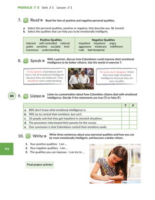 Module // 3 Unit // 1 Lesson // 1
92
Write three sentences about your personal qualities and how you can
be more emotionally intelligent, and become a better citizen.
Read the lists of positive and negative personal qualities.
With a partner, discuss how Colombians could improve their emotional
intelligence to be better citizens. Use the words in exercise 7.
a.	 Select the personal qualities, positive or negative, that describe you. Be honest!
b.	 Select the qualities that can help you to be emotionally intelligent.
In my opinion, Colombians don’t
have a lot of emotional intelligence
because they are intolerant. They
should be more understanding.
I’m sorry, but I disagree. I think
they have high emotional
intelligence because they are
very sociable.   
Listen to a presentation about how Colombian citizens deal with emotional
intelligence. Decide if the statements are true (T) or false (F).
T F
a.	 80% don’t know what emotional intelligence is.
b.	 90% try to control their emotions, but can’t.
c.	 10 people said that they get impatient in stressful situations.
d.	 The presenters interviewed their parents for the survey.
e.	 One conclusion is that Colombians control their emotions easily.
Positive Qualities
tolerant  self-controlled  rational 
polite  sensitive  sociable  kind
humorous  understanding  
Negative Qualities
impatient  impulsive  angry  
aggressive  intolerant  indifferent
rude  bad-tempered  
7.   Read
8.   Speak
9.   Listen45
10.   Write
1.	 Your positive qualities: I am …
2.	 Your negative qualities: I am …
3.	 The qualities you can improve: I can try to …
Final project activity!
 