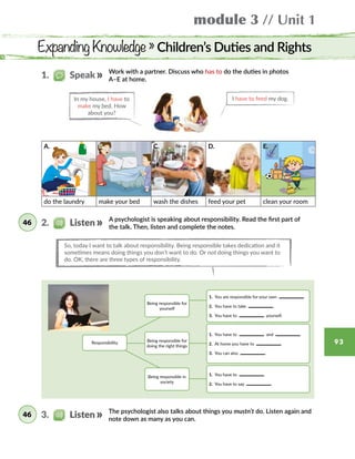 module 3 // Unit 1
93
Expanding Knowledge » Children’s Duties and Rights
A. B. C. D. E.
do the laundry make your bed wash the dishes feed your pet clean your room
A psychologist is speaking about responsibility. Read the first part of
the talk. Then, listen and complete the notes.
Work with a partner. Discuss who has to do the duties in photos
A–E at home.
So, today I want to talk about responsibility. Being responsible takes dedication and it
sometimes means doing things you don’t want to do. Or not doing things you want to
do. OK, there are three types of responsibility.
In my house, I have to
make my bed. How
about you?
I have to feed my dog.
Being responsible for
yourself
Being responsible for
doing the right things
Being responsible in
society
1. You are responsible for your own  
2. You have to take  
3. You have to     yourself.
1. You have to  
2. You have to say  
1. You have to   and
2. At home you have to  
3. You can also  
Responsibility
2.   Listen46
1.   Speak
The psychologist also talks about things you mustn’t do. Listen again and
note down as many as you can.
3.   Listen46
 
