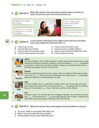 Module // 3 Unit // 1 Lesson // 2
94
A news reporter interviewed some children about their lives and duties.
Listen and complete the interviews with a–h.
Work with a partner. Ask and answer questions about your duties at
home. Say what you have to do and don’t have to do.
What are your duties
at home?
I have to walk the dog
before school. What
about you?
I don’t have to walk the
dog. But I have to make
breakfast.
I have to clean my room,
too.
a.	 I have to go to class
b.	 I have to take care of them
c.	 I have to plant rice and water seeds
d.	 I have to cook and clean the house
e.	 I have to work ten hours a day
f.	 I have to work as a rubbish collector
g.	 I have to stay at school for eight hours a day
h.	 I have to give the money
5.   Listen47
4.   Speak
Juan
Adhira
My name is Adhira. I live in Andhra Pradesh, in India. I had to leave school to go to work
because my family has economic problems. I work in the fields. 1.   .  2.   . I would like
to go back to school some day like my brother. He goes to school every day and he is
learning many things. I’m sorry I can’t do that.
Masashi
My name is Masashi and I live in Seto, Japan. I have to study hard. Education in Japan
is very strict. 3.    . I have two hours of homework every night, plus 4.    on Saturday.
Exams are difficult, so I sometimes get very tired.
Juan
My name is Juan.  I’m 14 years old. I live in Bogotá, Colombia. I go to school every day,
but 7.    in the afternoons. 8.    to my parents because they are poor. I really want to
finish high school soon to get a better job. I don’t like this job.
Alala
My name is Alala. I live in a small town in Ghana, Africa. I’m 13 years old, and I don’t
go to school. I don’t know how to read and write. 5.   .  My parents have ten children.
Because I’m the oldest, 6.   . Soon, I will marry and have many children.
1.
2.
3.
4.
Alala
Adhira
Masashi
Work with a partner. Discuss the questions about the children in exercise 5.
a.	 Are these children responsible? Why/Why not?
b.	 Who is more fortunate with his/her duties?
c.	 Should children have to work? Why/Why not?
6.   Speak
Juan
 