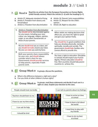 module 3 // Unit 1
95
Read the six articles from the European Convention on Human Rights
(child-friendly version). Match the articles (1–6) with the headings (a–f).
a.	 Article 27, Adequate standard of living
b.	 Article 4, Freedom from slavery and
forced labour
c.	 Article 2, Freedom from discrimination
d.	 Article 18, Parents’ joint responsibilities
e.	 Article 12, Respect for the child’s
opinion
f.	 Article 28, Right to education
1.	 Article 2, Freedom from discrimination
	You should not be discriminated against
for any reason, including your race,
colour, sex, language, religion, opinion,
origin, or any other characteristic or
those of your parents.
2.	
	No one should treat you as a slave, and
you should not make anyone your slave.
No one can make you work by force.
3.	
	 Both your parents share responsibility
for your care, and should always
consider what is best for you.
Governments should provide services
to help parents, especially if both
parents work.
4.	
	 When adults are making decisions that
affect you, you have the right to speak
and give your opinion freely.
5.	
	You should live in good conditions that
help you develop physically, mentally,
spiritually, morally and socially. The
government should help families who
cannot afford to provide this.
6.	
	 You have a right to education. Discipline
in schools should respect your human
dignity. Primary education should be
free. Rich countries should help poorer
countries to  achieve this.
8.   Group Work
9.   Group Work
a.	 What is the difference between a right and a duty?
b.	 Can you think of other children’s human rights?
In groups, discuss the questions.
In groups, read these statements and decide if each one is a
right or a duty. Explain your decision to the class.
People should treat me kindly I can tell my parents about my feelings
Teachers should listen to me I have to arrive on time
at school
I have to use my time wisely I have to learn a lot about
the world
I can ask for help
I need time to play with
my friends
I should be kind
I have to do my best
at school
7.   Read
 