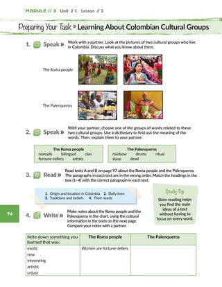 Module // 3 Unit // 1 Lesson // 3
96
Preparing Your Task » Learning About Colombian Cultural Groups
Work with a partner. Look at the pictures of two cultural groups who live
in Colombia. Discuss what you know about them.
With your partner, choose one of the groups of words related to these
two cultural groups. Use a dictionary to find out the meaning of the
words. Then, explain them to your partner.
The Roma people
nomads   bilingual   clan
fortune-tellers   artists
The Palenqueros
rainbow   drums   ritual
slave   dead
Read texts A and B on page 97 about the Roma people and the Palenqueros.
The paragraphs in each text are in the wrong order. Match the headings in the
box (1–4) with the correct paragraph in each text.
1.   Speak
2.   Speak
3.   Read
1. Origin and location in Colombia  2. Daily lives   
3. Traditions and beliefs   4. Their needs
Make notes about the Roma people and the
Palenqueros in the chart, using the cultural
information in the texts on the next page.
Compare your notes with a partner.
Note down something you
learned that was:
The Roma people The Palenqueros
exotic Women are fortune-tellers.
new
interesting
artistic
unjust
4.   Write
The Roma people
The Palenqueros
Study Tip
Skim-reading helps
you find the main
ideas of a text
without having to
focus on every word.
 