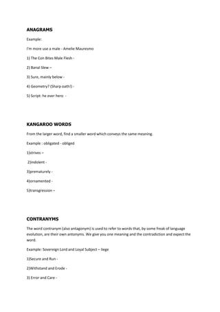 ANAGRAMS

Example:

I'm more use a male - Amelie Mauresmo

1) The Con Bites Male Flesh -

2) Banal Slew C

3) Sure, mainly below -

4) Geometry? (Sharp oath!) -

5) Script: he ever hero -




KANGAROO WORDS

From the larger word, find a smaller word which conveys the same meaning.

Example : obligated - obliged

1)strives C

2)indolent -

3)prematurely -

4)ornamented -

5)transgression C




CONTRANYMS

The word contranym (also antagonym) is used to refer to words that, by some freak of language
evolution, are their own antonyms. We give you one meaning and the contradiction and expect the
word.

Example: Sovereign Lord and Loyal Subject C liege

1)Secure and Run -

2)Withstand and Erode -

3) Error and Care -
 