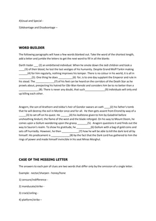 4)Usual and Special -

5)Advantage and Disadvantage C




WORD BUILDER

The following paragraphs will have a few words blanked out. Take the word of the shortest length,
add a letter and jumble the letters to get the next word to fill in all the blanks

Darth Vader ___ (2) an embittered individual. When he smote down the Jedi children and took a
____(3) of their blood, he lost the last vestiges of his humanity. Despite Grand Moff Tarkin making
______(4) for him regularly, nothing improves his temper. There is no colour in his world, it is all in
_________(5). One thing he does __________(6) for, is to one day supplant the Emperor and rule in
his stead. The _____________(7) of his feet can be heard on the corridors of the Death Star as he
prowls about, preojecting his hatred for Obi-Wan Kenobi and considers him be to no better than a
______________(8). There is never any doubt, that such______________(9) individuals will only end
up killing each other.



Aragorn, the son of Arathorn and Isildur's heir of Gondor swears an oath ____(2) his father's tomb
that he will destroy the evil in Mordor once and for all. He then gets assent from Elrond by way of a
_____(3) to set off on his quest. He ______(4) his leafstone given to him by Galadriel before
unsheathing Anduril, the flame of the west and the blade reforged. On his way to Mount Doom, he
comes upon a Gollum wandering upon the grassy _______(5). Aragorn questions it and finds out the
way to Sauron's realm. To show his gratitude, he __________(6) Gollum with a bag of gold coins and
sets off hurriedly. However, he then ____________(7) how he will be able to kill the dark lord all by
himself. His predicament is _____________(8) by the fact that the Dark Lord has gathered to him the
rings of power and made himself invincible in his seat Minas Morghul.




CASE OF THE MISSING LETTER

The answers to each pair of clues are two words that differ only by the omission of a single letter.

Example: nectar/sharpen - honey/hone

1) censure/indifference -

2) manducate/strike -

3) crack/ceiling -

4) platform/strike C
 