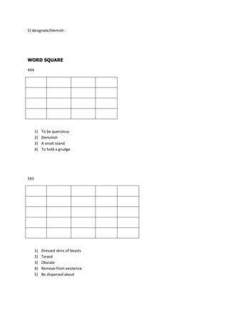 5) designate/blemish -




WORD SQUARE

4X4




      1)   To be querulous
      2)   Demolish
      3)   A small island
      4)   To hold a grudge




5X5




      1)   Dressed skins of beasts
      2)   Torpid
      3)   Obviate
      4)   Remove from existence
      5)   Be dispersed about
 