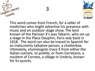 3

This word comes from French, for a seller of
medicines who might advertise his presence with
music and an outdoor stage show. The best
known of the Parisian X's was Tabarin, who set up
a stage in the Place Dauphin, Paris way back in
1618. The word can also be traced to Spanish for
an indiscreetly talkative person, a chatterbox.
Ultimately, etymologists trace X from either the
Italian ciarlare, to prattle; or from Cerretano, a
resident of Cerreto, a village in Umbria, known
for its quacks.
 