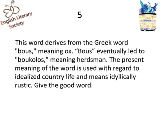 5

This word derives from the Greek word
"bous," meaning ox. “Bous” eventually led to
"boukolos," meaning herdsman. The present
meaning of the word is used with regard to
idealized country life and means idyllically
rustic. Give the good word.
 