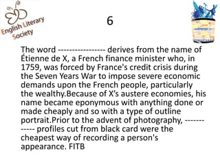 6

The word ----------------- derives from the name of
Étienne de X, a French finance minister who, in
1759, was forced by France's credit crisis during
the Seven Years War to impose severe economic
demands upon the French people, particularly
the wealthy.Because of X’s austere economies, his
name became eponymous with anything done or
made cheaply and so with a type of outline
portrait.Prior to the advent of photography, -------
----- profiles cut from black card were the
cheapest way of recording a person's
appearance. FITB
 