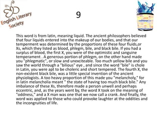 9

This word is from latin, meaning liquid. The ancient philosophers believed
that four liquids entered into the makeup of our bodies, and that our
temperment was determined by the proportions of these four fluids,or
Xs, which they listed as blood, phlegm, bile, and black bile. If you had a
surplus of blood, the first X, you were of the optimistic and sanguine
temperament . A generous portion of phlegm, on the other hand made
you "phlegmatic", or slow and unexciteable. Too much yellow bile and you
saw the world through a "bilious" eye , and since the word "bile" is chole
in Latin, you were apt to be choleric and short tempered. The fourth X, the
non-existent black bile, was a little special invention of the ancient
physiologists. A too heavy proportion of this made you "melancholy," for
in latin melancholia meant " the state of having too much black bile." Any
imbalance of these Xs, therefore made a person unwell and perhaps
eccentric, and, as the years went by, the word X took on the meaning of
"oddness," and a X man was one that we now call a crank. And finally, the
word was applied to those who could provoke laughter at the oddities and
the incongruities of life.
 