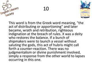 10

This word is from the Greek word meaning, "the
act of distributing or apportioning" and later
became, wrath and retribution, righteous
indignation at the breach of rules. X was a deity
who restores the balance. If a bunch of
shipmakers were to launch a vessel without
saluting the gods, this act of hubris might call
forth a counter-reaction. There was no
judgmentalism or divine punishment involved,
simply a response from the other world to lapses
occurring in this one.
 