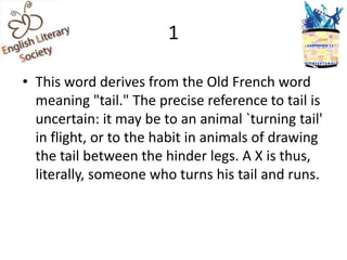 1

• This word derives from the Old French word
  meaning "tail." The precise reference to tail is
  uncertain: it may be to an animal `turning tail'
  in flight, or to the habit in animals of drawing
  the tail between the hinder legs. A X is thus,
  literally, someone who turns his tail and runs.
 