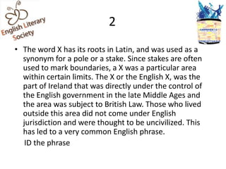 2
• The word X has its roots in Latin, and was used as a
  synonym for a pole or a stake. Since stakes are often
  used to mark boundaries, a X was a particular area
  within certain limits. The X or the English X, was the
  part of Ireland that was directly under the control of
  the English government in the late Middle Ages and
  the area was subject to British Law. Those who lived
  outside this area did not come under English
  jurisdiction and were thought to be uncivilized. This
  has led to a very common English phrase.
   ID the phrase
 