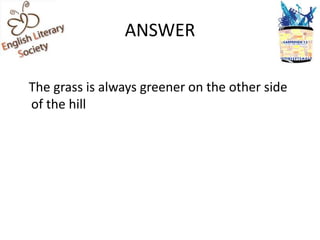 ANSWER

The grass is always greener on the other side
of the hill
 