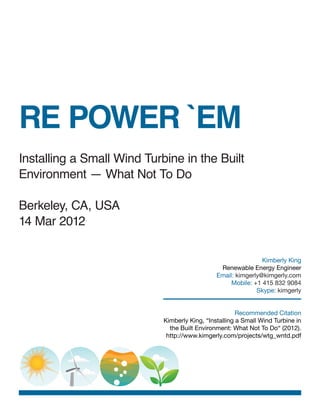 RE POWER `EM
Installing a Small Wind Turbine in the Built
Environment — What Not To Do

Berkeley, CA, USA
14 Mar 2012

                                                               Kimberly King
                                                Renewable Energy Engineer
                                               Email: kimgerly@kimgerly.com
                                                    Mobile: +1 415 832 9084
                                                             Skype: kimgerly


                                                       Recommended Citation
                            Kimberly King, “Installing a Small Wind Turbine in
                              the Built Environment: What Not To Do“ (2012).
                             http://www.kimgerly.com/projects/wtg_wntd.pdf
 