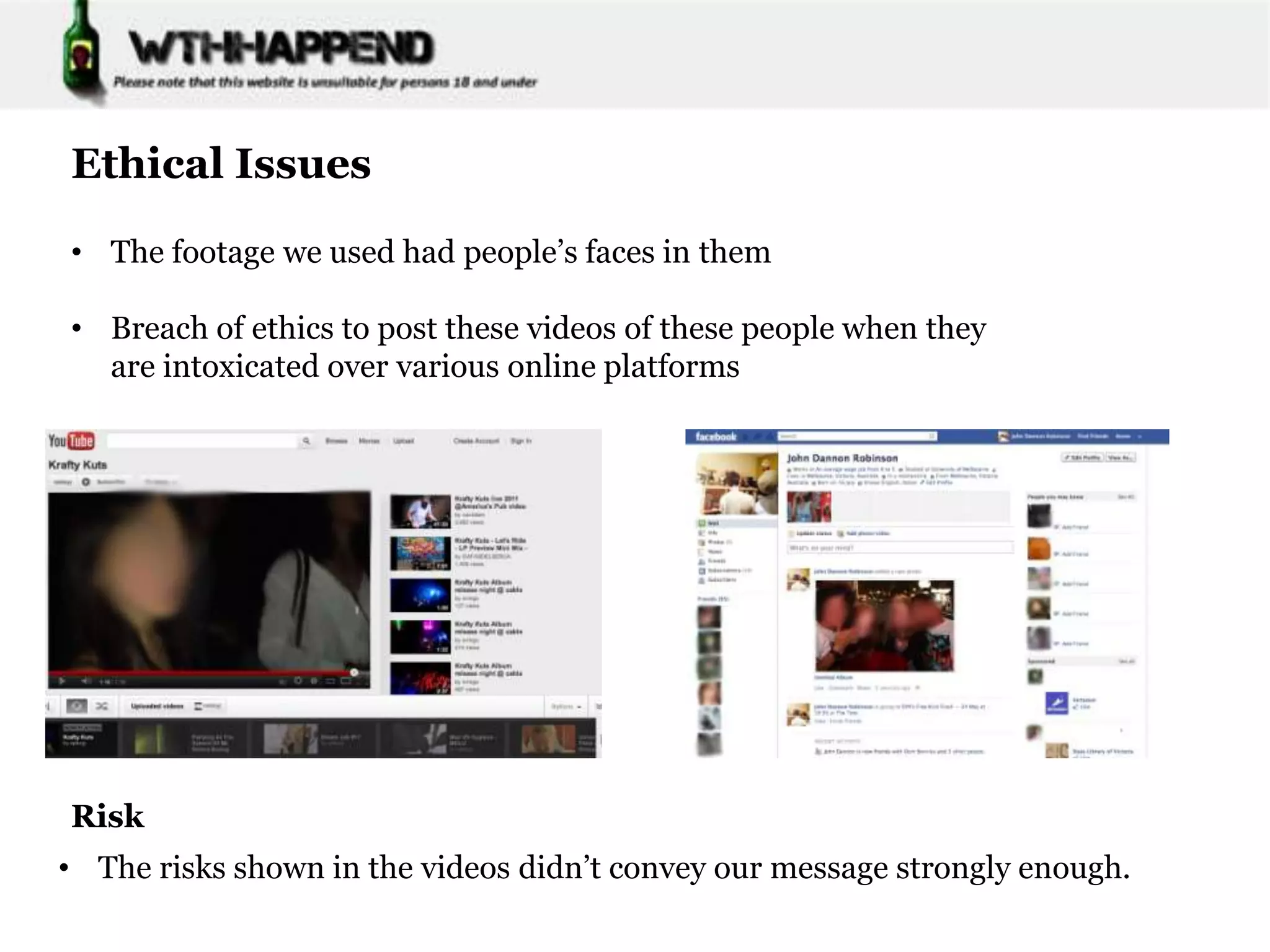 Ethical Issues

• The footage we used had people’s faces in them

• Breach of ethics to post these videos of these people when they
  are intoxicated over various online platforms




Risk
• The risks shown in the videos didn’t convey our message strongly enough.
 