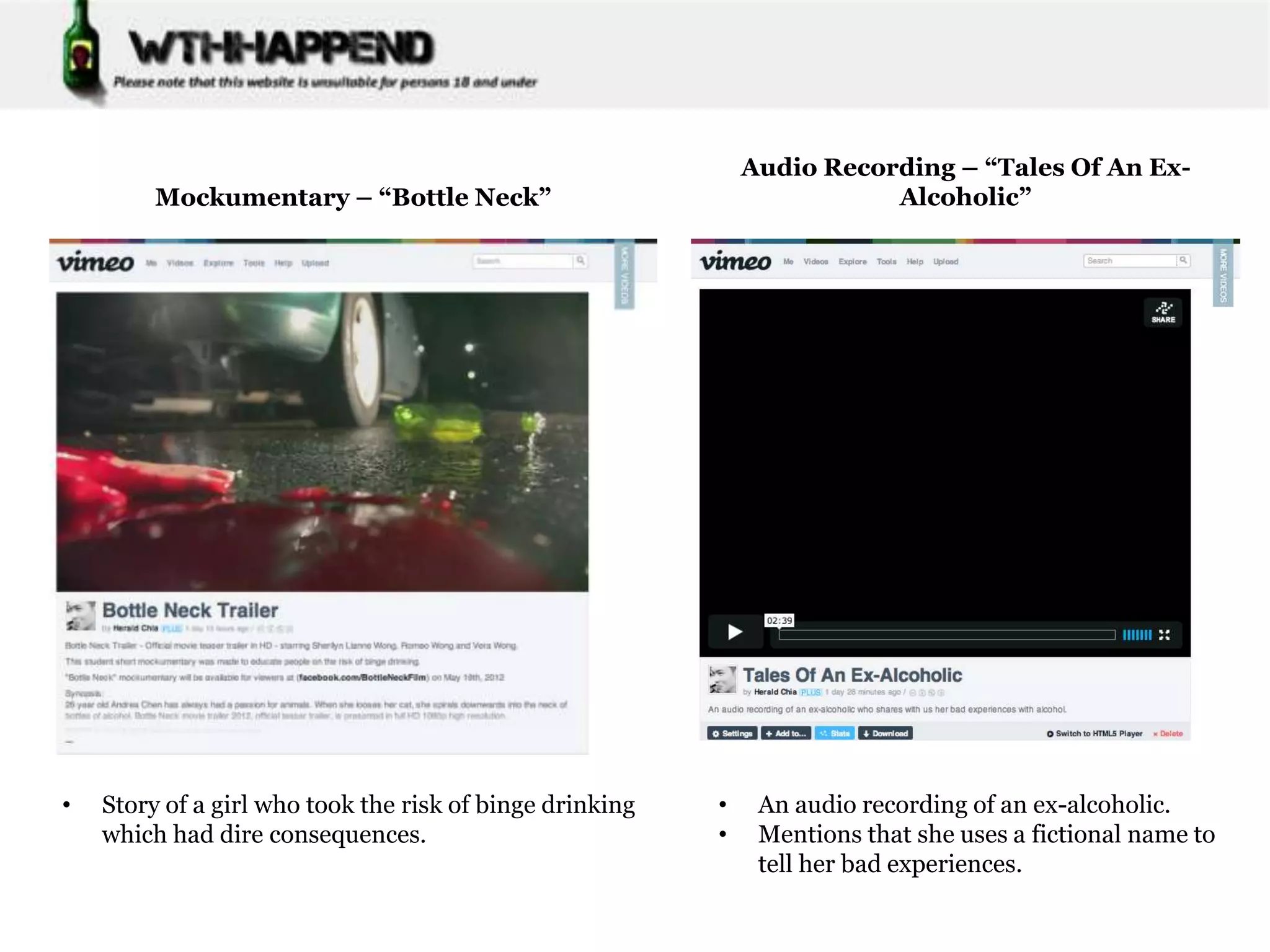 Audio Recording – “Tales Of An Ex-
         Mockumentary – “Bottle Neck”                                    Alcoholic”




•   Story of a girl who took the risk of binge drinking   •    An audio recording of an ex-alcoholic.
    which had dire consequences.                          •    Mentions that she uses a fictional name to
                                                               tell her bad experiences.
 