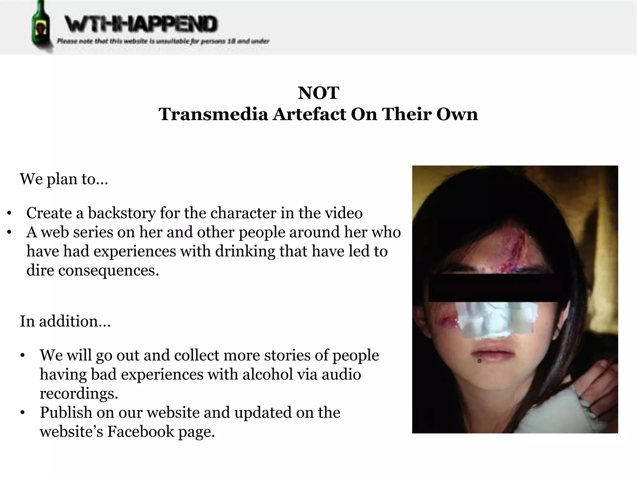 NOT
                    Transmedia Artefact On Their Own


 We plan to…

• Create a backstory for the character in the video
• A web series on her and other people around her who
  have had experiences with drinking that have led to
  dire consequences.


 In addition…

 • We will go out and collect more stories of people
   having bad experiences with alcohol via audio
   recordings.
 • Publish on our website and updated on the
   website’s Facebook page.
 