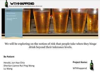 We will be exploring on the notion of risk that people take when they binge
                    drink beyond their tolerance levels.


Be Patient

Herald, Jun Hao Chia                                    Project Name:
Sherilyn Lianne Rui Ping Wong
Lu Wang                                                 WTHhappend
 