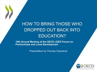 HOW TO BRING THOSE WHO
DROPPED OUT BACK INTO
EDUCATION?
10th Annual Meeting of the OECD LEED Forum on
Partnerships and Local Development
Presentation by Thomas Townsend
 