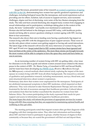Where’s the hope: Dialogue for solidarity – Session 2 Coordinated by ReShape 10
Jacqui Stevenson, presented some of her research on women’s experience of ageing
with HIV in the UK, demonstrating how women face specific gendered experiences and
challenges, including biological issues like the menopause, and social experiences such as
providing care for others. Isolation, lack of access to support services, socio-economic
challenges, stigma and fear of disclosing, were some of the key themes emerging from the
study. The risks and fears around disclosing also stopped many women from engaging in
sexual relationships and in participatory workshops taking place in the context of the
study, the term “undetectable” was hardly ever mentioned or understood.
Women also felt left behind in the dialogue around HIV today, with healthcare profes-
sionals not being able to answer questions relating to women ageing with HIV, leaving
them to face uncertainty.
The research also shows that cuts to funding were having a particularly big impact on
women living with HIV with the disappearance of peer support services. These were of-
ten the only places where women were getting support or having safe social interactions.
The latest stage of the research will involve life story interviews of women living with
HIV aged 50 and over. Jacqui noted that in HIV women stories have been ignored and
have not been at the centre of the epidemics. The more these stories are brought forward,
the more women will be able to compete to have the space they need and have better ac-
cess to services.
As an increasing number of women living with HIV are getting older, a key issue
for clinicians is to be able to guide and inform women around issues related to the meno-
pause in the context of HIV. Dr. Shema Tariq, a Consultant in HIV and Sexual Health,
and her team have been developing the PRIME study (Positive tRansItions through
the MEnopause), a mixed-methods observational study exploring the impact of the men-
opause on women living with HIV from all ethnic backgrounds. The research is a mixture
of qualitative and quantitative research, including measurement, surveys, blood tests, and
semi-structured interviews about women’s experiences.
Preliminary data show that women were unprepared for the menopause. Participants of-
ten attributed menopausal symptoms to their HIV medicines, which impacted on their
adherence. They were reluctant to take Hormone Replacement Therapy and were often
frustrated by the lack of awareness amongst their healthcare providers. Cultural taboos
and isolation from their kin further exacerbated the situation for women from Sub-
Saharan Africa. The women participating in the study expressed their needs for peer-
support and access to information and supportive healthcare providers.
The team hopes this study will inform the provision of appropriate services for women
living with HIV thus ensuring that they are supported in maintaining optimal health and
wellbeing as they get older.
The meeting participants noted that migrant women often get their diagnosis while
struggling with their immigration status. They often lack information and knowledge
about HIV and find it hard to participate in groups, whether because of stigma in their
community or because they are scared the government will find out and deport them.
 