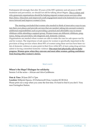 Where’s the hope: Dialogue for solidarity – Session 2 Coordinated by ReShape 11
Participants felt strongly that after 30 years of the HIV epidemic and advances in HIV
treatment and prevention, we should not still be talking about Stigma. This is where and
why grassroots organisations should be helping migrant women access services other
than clinics. Education and improved youth engagement need to be fostered if we want to
move forward and improve women’s lives.
The meeting concluded that women also needed to think of innovative ways to sus-
tain their own places and provide services that are needed, taking into account women’s
additional responsibilities such as providing a practical and affordable way to ensure
childcare while attending a support group. Women issues are different: childcare, preg-
nancy, being care providers, late diagnosis and, domestic violence.
Organisations are needed where women are able to make the case for safe spaces run by
and for women. The importance of safe spaces for women is specifically important in the
provision of drug services where about 90% of women using these services have been vic-
tim of domestic violence at some point in their lives while 60% of men using drug services
admit to having committed domestic violence. One must feel physically safe to make
progress. Women grow when they convene and meet other women, getting confidence
from hearing other women’s stories.
Next event
Where’s the Hope? Dialogue for solidarity
Session 3 of the series – African and Afro-Caribbeans
Date & Time: 29 June 2017 @ 7pm
Location: Stillpoint Spaces, 23 Clerkenwell Close, London EC1R 0AA
Please print out a map when you come the first time. It’s hard to find if you don’t. Very
near Farringdon Station.
 