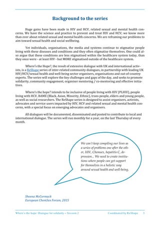Where’s the hope: Dialogue for solidarity – Session 2 Coordinated by ReShape 3
Background to the series
Huge gains have been made in HIV and HCV, related sexual and mental health con-
cerns. We have the science and practice to prevent and treat HIV and HCV; we know more
than ever about related sexual and mental health concerns. We are reframing our problems to
aim toward sexual health and social wellbeing.
Yet individuals, organisations, the media and systems continue to stigmatise people
living with these diseases and conditions and they often stigmatise themselves. One could al-
so argue that these conditions are less stigmatised within the healthcare system today, than
they once were - at least HIV - but MORE stigmatised outside of the healthcare system.
Where’s the Hope?, the result of extensive dialogue with UK and international activ-
ists, is a ReShape series of inter-related community dialogues, in partnership with leading UK
HIV/HCV/sexual health and well-being sector organisers, organisations and out-of-country
experts. The series will explore the key challenges and gaps of the day, and seeks to promote
solidarity, community engagement, organiser mentoring / co-mentoring and effective initia-
tives.
Where’s the hope? intends to be inclusive of people living with HIV (PLHIV), people
living with HCV, BAME (Black, Asian, Minority, Ethnic), trans people, elders and young people,
as well as social researchers. The ReShape series is designed to assist organisers, activists,
advocates and service users impacted by HIV, HCV and related sexual and mental health con-
cerns, with a special focus on emerging advocates and organisers.
All dialogues will be documented, disseminated and posted to contribute to local and
international dialogue. The series will run monthly for a year, on the last Thursday of every
month.
Sheena McCormack
European ChemSex Forum, 2015
We can’t keep compiling our lives as
a series of problems one after the oth-
er, HIV, Chemsex, hepatitis C, de-
pression... We need to create institu-
tions where people can get support
for themselves in a holistic way
around sexual health and well-being,
a
t
h
e
r
 
