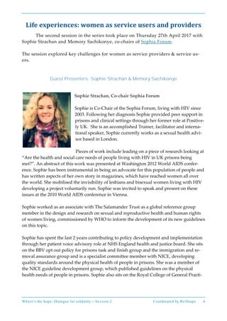 Where’s the hope: Dialogue for solidarity – Session 2 Coordinated by ReShape 4
Life experiences: women as service users and providers
The second session in the series took place on Thursday 27th April 2017 with
Sophie Strachan and Memory Sachikonye, co-chairs of Sophia Forum.
The session explored key challenges for women as service providers & service us-
ers.
Guest Presenters: Sophie Strachan & Memory Sachikonye
Sophie Strachan, Co-chair Sophia Forum
Sophie is Co-Chair of the Sophia Forum, living with HIV since
2003. Following her diagnosis Sophie provided peer support in
prisons and clinical settings through her former role at Positive-
ly UK. She is an accomplished Trainer, facilitator and interna-
tional speaker, Sophie currently works as a sexual health advi-
sor based in London.
Pieces of work include leading on a piece of research looking at
“Are the health and social care needs of people living with HIV in UK prisons being
met?”. An abstract of this work was presented at Washington 2012 World AIDS confer-
ence. Sophie has been instrumental in being an advocate for this population of people and
has written aspects of her own story in magazines, which have reached women all over
the world. She mobilised the invisibility of lesbians and bisexual women living with HIV
developing a project voluntarily run. Sophie was invited to speak and present on these
issues at the 2010 World AIDS conference in Vienna.
Sophie worked as an associate with The Salamander Trust as a global reference group
member in the design and research on sexual and reproductive health and human rights
of women living, commissioned by WHO to inform the development of its new guidelines
on this topic.
Sophie has spent the last 2 years contributing to policy development and implementation
through her patient voice advisory role at NHS England health and justice board. She sits
on the BBV opt out policy for prisons task and finish group and the immigration and re-
moval assurance group and is a specialist committee member with NICE, developing
quality standards around the physical health of people in prisons. She was a member of
the NICE guideline development group, which published guidelines on the physical
health needs of people in prisons. Sophie also sits on the Royal College of General Practi-
 