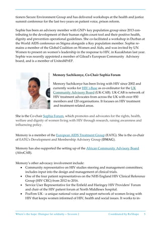 Where’s the hope: Dialogue for solidarity – Session 2 Coordinated by ReShape 5
tioners Secure Environment Group and has delivered workshops at the health and justice
summit conference for the last two years on patient voice, prison reform.
Sophie has been an advisory member with GNP+ key population group since 2013 con-
tributing to the development of their human rights count tool and their positive health,
dignity and prevention operational guidelines. She co-facilitated a workshop in Durban at
the World AIDS conference on Stigma alongside a Key population member. Sophie re-
mains a member of the Global Coalition on Women and Aids, and was invited by UN
Women to present on women’s leadership in the response to HIV, in Kazakhstan last year.
Sophie was recently appointed a member of Gilead's European Community Advisory
board, and is a member of United4PrEP.
Memory Sachikonye, Co-Chair Sophia Forum
Memory Sachikonye has been living with HIV since 2002 and
currently works for HIV i-Base as co-ordinator for the UK
Community Advisory Board (UK-CAB). UK-CAB is network of
HIV treatment advocates from across the UK with over 850
members and 120 organisations. It focuses on HIV treatment
and treatment-related areas.
She is the Co-chair Sophia Forum, which promotes and advocates for the rights, health,
welfare and dignity of women living with HIV through research, raising awareness and
influencing policy.
Memory is a member of the European AIDS Treatment Group (EATG). She is the co-chair
of EATG's Development and Membership Advisory Group (DMAG).
Memory has also supported the setting up of the African Community Advisory Board
(AfroCAB).
Memory’s other advocacy involvement include:
• Community representative on HIV studies steering and management committees;
includes input into the design and management of clinical trials.
• One of the four patient representatives on the NHS England HIV Clinical Reference
Group (HIV CRG) from 2012 to 2016.
• Service User Representative for the Enfield and Haringey HIV Providers’ Forum
and chair of the HIV patient forum at North Middlesex hospital.
• PozFem UK - a unique national voice and support network of women living with
HIV that keeps women informed of HIV, health and social issues. It works to in-
 