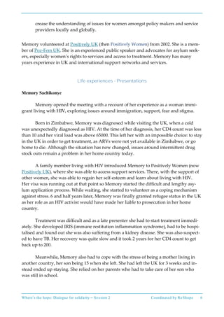 Where’s the hope: Dialogue for solidarity – Session 2 Coordinated by ReShape 6
crease the understanding of issues for women amongst policy makers and service
providers locally and globally.
Memory volunteered at Positively UK (then Positively Women) from 2002. She is a mem-
ber of Poz-Fem UK. She is an experienced public speaker and advocates for asylum seek-
ers, especially women’s rights to services and access to treatment. Memory has many
years experience in UK and international support networks and services.
Life experiences - Presentations
Memory Sachikonye
Memory opened the meeting with a recount of her experience as a woman immi-
grant living with HIV, exploring issues around immigration, support, fear and stigma.
Born in Zimbabwe, Memory was diagnosed while visiting the UK, when a cold
was unexpectedly diagnosed as HIV. At the time of her diagnosis, her CD4 count was less
than 10 and her viral load was above 65000. This left her with an impossible choice: to stay
in the UK in order to get treatment, as ARVs were not yet available in Zimbabwe, or go
home to die. Although the situation has now changed, issues around intermittent drug
stock outs remain a problem in her home country today.
A family member living with HIV introduced Memory to Positively Women (now
Positively UK), where she was able to access support services. There, with the support of
other women, she was able to regain her self-esteem and learn about living with HIV.
Her visa was running out at that point so Memory started the difficult and lengthy asy-
lum application process. While waiting, she started to volunteer as a coping mechanism
against stress. 6 and half years later, Memory was finally granted refugee status in the UK
as her role as an HIV activist would have made her liable to prosecution in her home
country.
Treatment was difficult and as a late presenter she had to start treatment immedi-
ately. She developed IRIS (immune restitution inflammation syndrome), had to be hospi-
talised and found out she was also suffering from a kidney disease. She was also suspect-
ed to have TB. Her recovery was quite slow and it took 2 years for her CD4 count to get
back up to 200.
Meanwhile, Memory also had to cope with the stress of being a mother living in
another country, her son being 15 when she left. She had left the UK for 3 weeks and in-
stead ended up staying. She relied on her parents who had to take care of her son who
was still in school.
 