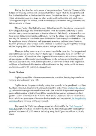 Where’s the hope: Dialogue for solidarity – Session 2 Coordinated by ReShape 7
During that time, her main source of support was from Positively Women, which
helped her realising she was still alive and helped her regain what she thought she had
lost. It also helped her to disclose her HIV status. They offered lots of peer support, pro-
vided information on where to go for other services, offered training, and much more.
The support was just for women, which made her feel comfortable and gave her the con-
fidence she did not have.
Memory’s story highlights the many difficulties faced by immigrant women, who
have unique challenges and needs to overcome. From the dilemma of having to chose
whether to stay to access treatment or to return home to their family, to fears of deporta-
tion, loss of status, loss of family and friends. Having the added responsibility of caring
not only for themselves but also for their children and families they have left behind can
be a profound source of stress as well as generate a sense of guilt and powerlessness.
Support groups can allow women in this situation to start working through their feelings
of loss, helping them to realise their worth and reshape their lives.
However, today, to access services, women need to be proactive. Peer support and
most of the services have closed down due to lack of funding and there are very few ser-
vices for women. Women have other responsibilities as mothers, wives, carers, and to be
of use, services need to meet women’s additional needs, such as supporting them with
childcare, education and work. Service providers, if they want women to be responsive,
will have to develop suitable services, able to demonstrate they can face difficult issues
and communicate with women at a deeper level.
Sophie Strachan
Sophie focussed her talk on women as service providers, looking in particular at
women, intersectionality and HIV.
Sophie started her presentation by noting that recently, in the post Brexit era, there
had been a massive drive towards immigration control and a recent article in the Guardi-
an indicated that the government had reached a deal with NHS digital to share patients’
personal information with the Home Office in order to track down undocumented mi-
grants. Doctors of the World, the National AIDS Trust, Liberty and Privacy International
have called for a suspension of the data sharing service and have started the #stopsharing
campaign to put pressure on the government.
Doctors of the World have also produced a toolkit for GPs, the “Safe Surgeries”
toolkit giving GP practices concrete ways to defy the data-sharing deal by keeping their
patients’ addresses off NHS records, including using the GP practice address as c/o ad-
dress.
 