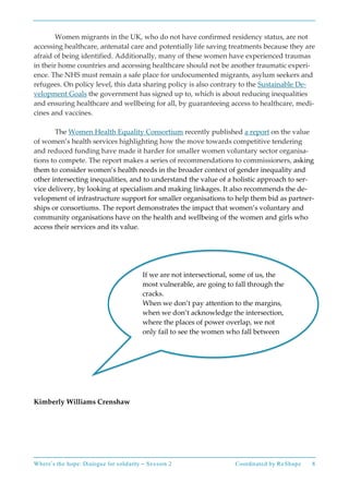 Where’s the hope: Dialogue for solidarity – Session 2 Coordinated by ReShape 8
Women migrants in the UK, who do not have confirmed residency status, are not
accessing healthcare, antenatal care and potentially life saving treatments because they are
afraid of being identified. Additionally, many of these women have experienced traumas
in their home countries and accessing healthcare should not be another traumatic experi-
ence. The NHS must remain a safe place for undocumented migrants, asylum seekers and
refugees. On policy level, this data sharing policy is also contrary to the Sustainable De-
velopment Goals the government has signed up to, which is about reducing inequalities
and ensuring healthcare and wellbeing for all, by guaranteeing access to healthcare, medi-
cines and vaccines.
The Women Health Equality Consortium recently published a report on the value
of women’s health services highlighting how the move towards competitive tendering
and reduced funding have made it harder for smaller women voluntary sector organisa-
tions to compete. The report makes a series of recommendations to commissioners, asking
them to consider women’s health needs in the broader context of gender inequality and
other intersecting inequalities, and to understand the value of a holistic approach to ser-
vice delivery, by looking at specialism and making linkages. It also recommends the de-
velopment of infrastructure support for smaller organisations to help them bid as partner-
ships or consortiums. The report demonstrates the impact that women’s voluntary and
community organisations have on the health and wellbeing of the women and girls who
access their services and its value.
Kimberly Williams Crenshaw
If we are not intersectional, some of us, the
most vulnerable, are going to fall through the
cracks.
When we don’t pay attention to the margins,
when we don’t acknowledge the intersection,
where the places of power overlap, we not
only fail to see the women who fall between
our movements, sometimes we pit our
movements against each other.
 