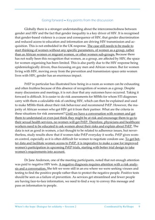 Where’s the hope: Dialogue for solidarity – Session 2 Coordinated by ReShape 9
Going forward – Key points from the discussion
Globally there is a stronger understanding about the interconnectedness between
gender and HIV and the fact that gender inequality is a key driver of HIV. It is recognised
that gender-based violence is a cause and consequence of HIV, that gender discrimination
and reduced access to education and information are driving HIV transmission and ac-
quisition. This is not embedded in the UK response. The case still needs to be made to
start thinking of women without any specific parameters, of women as a group, rather
than as African women or migrant women, or other women sub-groups. Because there
has not really been this recognition that women, as a group, are affected by HIV, the space
for women organising has been limited. This is also partly due to the HIV response being
epidemiologically driven, thus focussing on gay men and African women. But for women
living with HIV, moving away from the prevention and transmission space onto women
lives with HIV, gender has an enormous impact.
PrEP in particular has illustrated how being in a room as women can be exhausting
and often fruitless because of this absence of recognition of women as a group. Despite
many discussions and meetings, it is not clear that any outcomes have occurred. Taking it
forward is difficult. It is easier to do risk assessments for MSMs for whom STI diagnoses
carry with them a calculable risk of catching HIV, which can then be explained and used
to make MSMs think about their risk behaviour and recommend PrEP. However, the ma-
jority of African women who get HIV get it from their partner. What are the criteria in
these situations for risk assessment? Until we have a conversation with women and get
them to understand or even just think they might be at risk and encourage them to go to
their sexual health services, no women will get PrEP. Therefore, physicians and healthcare
workers need to be educated to ask women about their risks and explain about PrEP. The
data is not as good in women, a fact thought to be related to adherence issues, but never-
therless, study results show that if women take PrEP everyday it works. PrEP gives wom-
en control, especially as it is often difficult for women to negotiate condom use. To get bet-
ter data and facilitate women access to PrEP, it is imperative to make a case for improved
women’s participation in upcoming PrEP trials, starting with better trial design to take
women’s requirements into account.
Dr Jane Anderson, one of the meeting participants, noted that not enough attention
was paid to negative HIV tests. A negative diagnosis requires attention with a risk analy-
sis and a conversation. She felt we were still in an era where we were seeking viruses and
testing to find the positive people rather than to protect the negative people. Positive tests
should be seen as a failure of prevention. As services get streamlined and fewer people
are having face-to-face information, we need to find a way to convey this message and
pass on information to people.
 