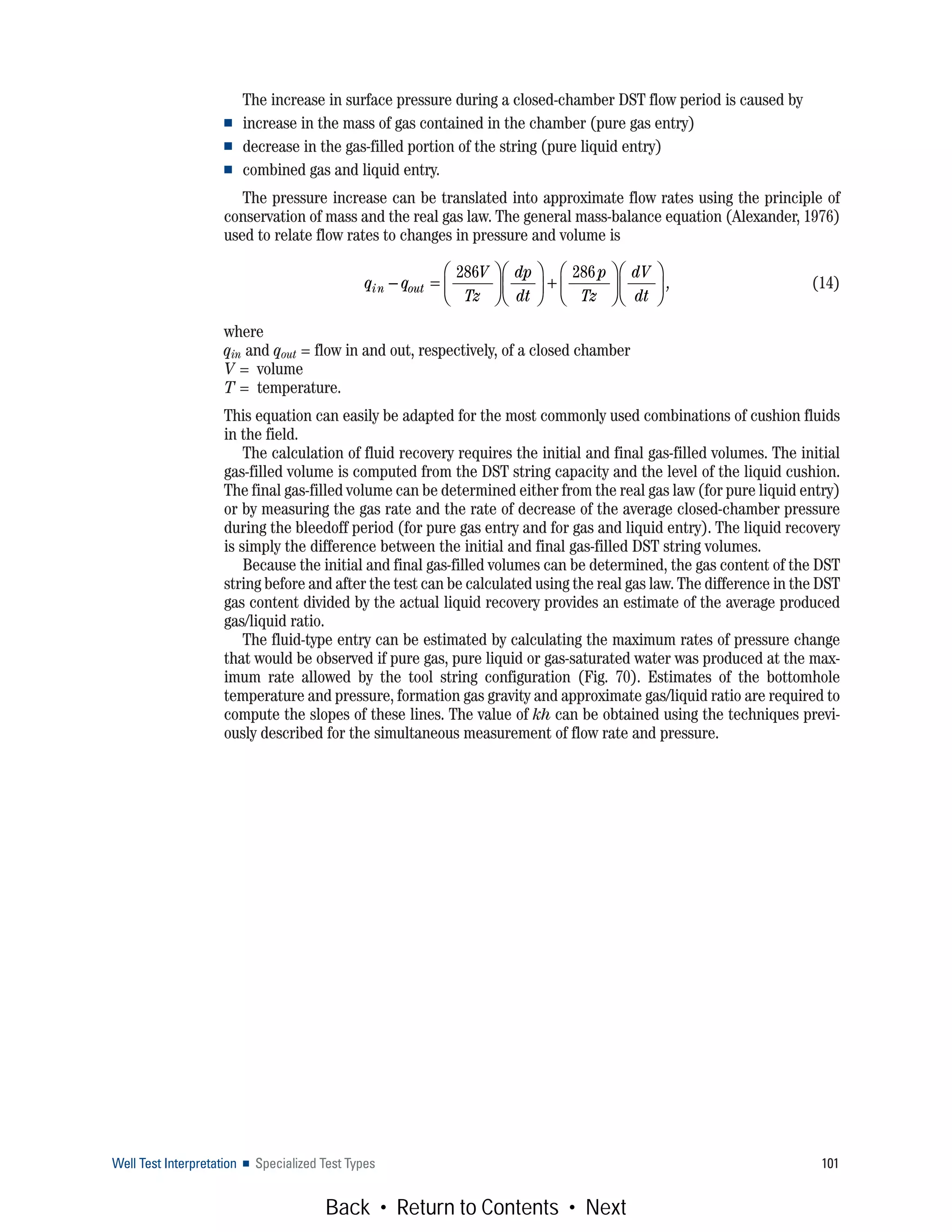 Well Test Interpretation ■ Specialized Test Types 101
The increase in surface pressure during a closed-chamber DST flow period is caused by
■ increase in the mass of gas contained in the chamber (pure gas entry)
■ decrease in the gas-filled portion of the string (pure liquid entry)
■ combined gas and liquid entry.
The pressure increase can be translated into approximate flow rates using the principle of
conservation of mass and the real gas law. The general mass-balance equation (Alexander, 1976)
used to relate flow rates to changes in pressure and volume is
(14)
where
qin and qout = flow in and out, respectively, of a closed chamber
V = volume
T = temperature.
This equation can easily be adapted for the most commonly used combinations of cushion fluids
in the field.
The calculation of fluid recovery requires the initial and final gas-filled volumes. The initial
gas-filled volume is computed from the DST string capacity and the level of the liquid cushion.
The final gas-filled volume can be determined either from the real gas law (for pure liquid entry)
or by measuring the gas rate and the rate of decrease of the average closed-chamber pressure
during the bleedoff period (for pure gas entry and for gas and liquid entry). The liquid recovery
is simply the difference between the initial and final gas-filled DST string volumes.
Because the initial and final gas-filled volumes can be determined, the gas content of the DST
string before and after the test can be calculated using the real gas law. The difference in the DST
gas content divided by the actual liquid recovery provides an estimate of the average produced
gas/liquid ratio.
The fluid-type entry can be estimated by calculating the maximum rates of pressure change
that would be observed if pure gas, pure liquid or gas-saturated water was produced at the max-
imum rate allowed by the tool string configuration (Fig. 70). Estimates of the bottomhole
temperature and pressure, formation gas gravity and approximate gas/liquid ratio are required to
compute the slopes of these lines. The value of kh can be obtained using the techniques previ-
ously described for the simultaneous measurement of flow rate and pressure.
q q
V
Tz
dp
dt
p
Tz
dV
dt
in out− =
⎛
⎝
⎜
⎞
⎠
⎟
⎛
⎝
⎜
⎞
⎠
⎟ +
⎛
⎝
⎜
⎞
⎠
⎟
⎛
⎝
⎜
⎞
⎠
⎟
286 286
,
Back • Return to Contents • Next
 
