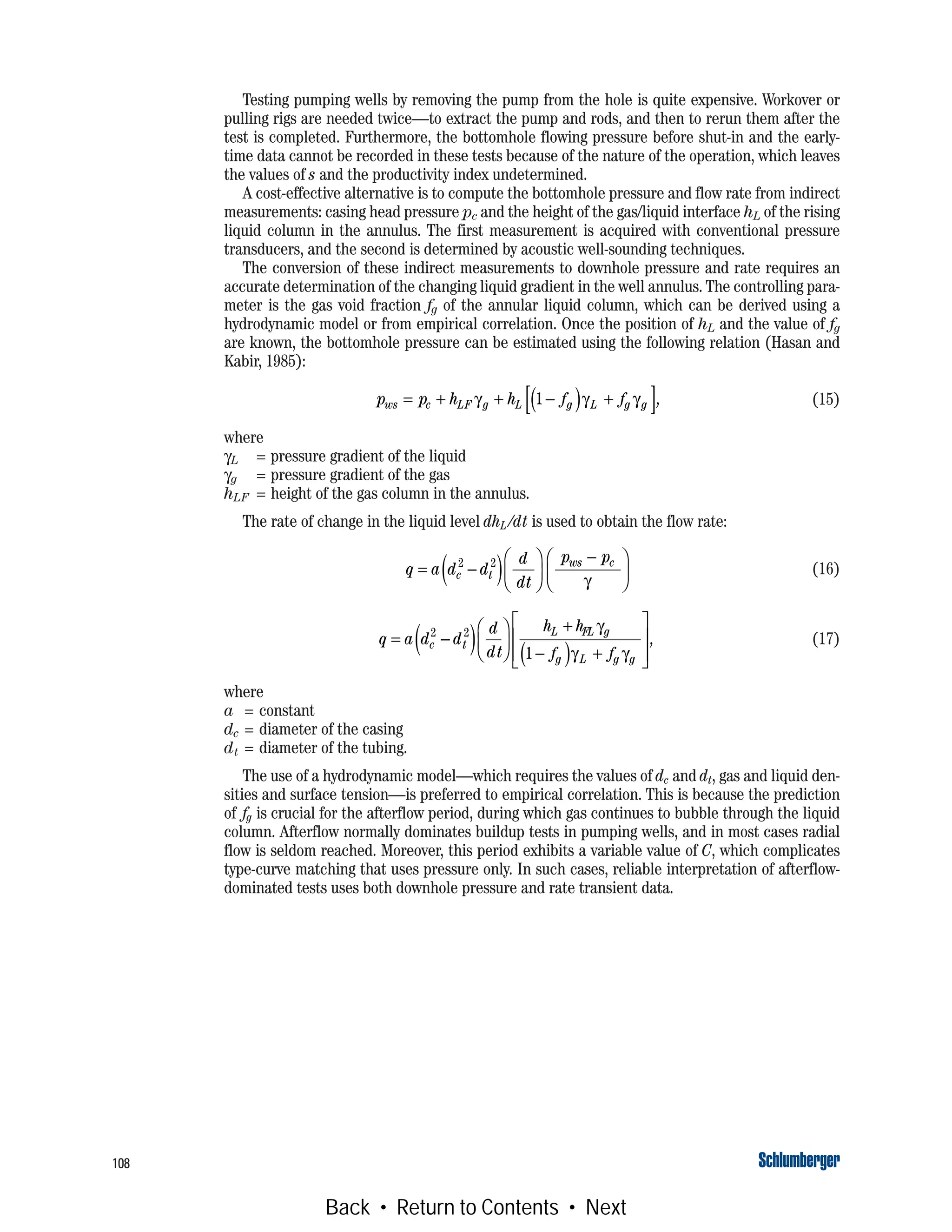 108
Testing pumping wells by removing the pump from the hole is quite expensive. Workover or
pulling rigs are needed twice—to extract the pump and rods, and then to rerun them after the
test is completed. Furthermore, the bottomhole flowing pressure before shut-in and the early-
time data cannot be recorded in these tests because of the nature of the operation, which leaves
the values of s and the productivity index undetermined.
A cost-effective alternative is to compute the bottomhole pressure and flow rate from indirect
measurements: casing head pressure pc and the height of the gas/liquid interface hL of the rising
liquid column in the annulus. The first measurement is acquired with conventional pressure
transducers, and the second is determined by acoustic well-sounding techniques.
The conversion of these indirect measurements to downhole pressure and rate requires an
accurate determination of the changing liquid gradient in the well annulus. The controlling para-
meter is the gas void fraction fg of the annular liquid column, which can be derived using a
hydrodynamic model or from empirical correlation. Once the position of hL and the value of fg
are known, the bottomhole pressure can be estimated using the following relation (Hasan and
Kabir, 1985):
(15)
where
γL = pressure gradient of the liquid
γg = pressure gradient of the gas
hLF = height of the gas column in the annulus.
The rate of change in the liquid level dhL /dt is used to obtain the flow rate:
(16)
(17)
where
a = constant
dc = diameter of the casing
dt = diameter of the tubing.
The use of a hydrodynamic model—which requires the values of dc and dt, gas and liquid den-
sities and surface tension—is preferred to empirical correlation. This is because the prediction
of fg is crucial for the afterflow period, during which gas continues to bubble through the liquid
column. Afterflow normally dominates buildup tests in pumping wells, and in most cases radial
flow is seldom reached. Moreover, this period exhibits a variable value of C, which complicates
type-curve matching that uses pressure only. In such cases, reliable interpretation of afterflow-
dominated tests uses both downhole pressure and rate transient data.
p p h h f fws c LF g L g L g g= + + −( ) +[ ]γ γ γ1 ,
q a d d
d
dt
p p
c t
ws c
= −( )⎛
⎝
⎜
⎞
⎠
⎟
−⎛
⎝
⎜
⎞
⎠
⎟
2 2
γ
q a d d
d
dt
h h
f f
c t
L LF g
g L g g
= −( )⎛
⎝
⎜
⎞
⎠
⎟
+
−( ) +
⎡
⎣
⎢
⎢
⎤
⎦
⎥
⎥
2 2
1
γ
γ γ
,
Back • Return to Contents • Next
 