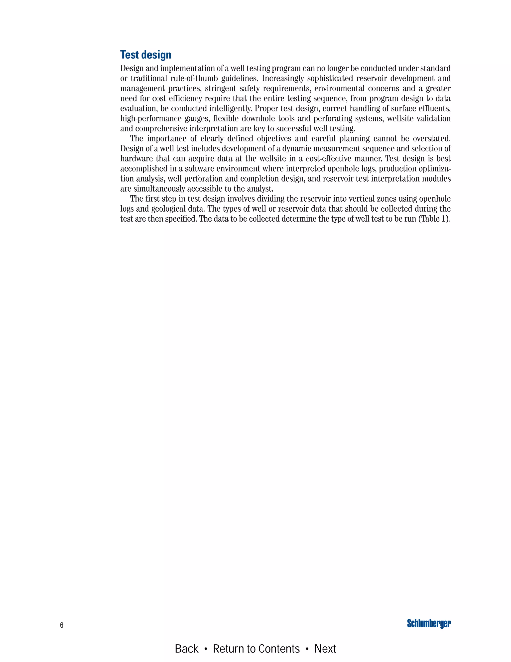 6
Test design
Design and implementation of a well testing program can no longer be conducted under standard
or traditional rule-of-thumb guidelines. Increasingly sophisticated reservoir development and
management practices, stringent safety requirements, environmental concerns and a greater
need for cost efficiency require that the entire testing sequence, from program design to data
evaluation, be conducted intelligently. Proper test design, correct handling of surface effluents,
high-performance gauges, flexible downhole tools and perforating systems, wellsite validation
and comprehensive interpretation are key to successful well testing.
The importance of clearly defined objectives and careful planning cannot be overstated.
Design of a well test includes development of a dynamic measurement sequence and selection of
hardware that can acquire data at the wellsite in a cost-effective manner. Test design is best
accomplished in a software environment where interpreted openhole logs, production optimiza-
tion analysis, well perforation and completion design, and reservoir test interpretation modules
are simultaneously accessible to the analyst.
The first step in test design involves dividing the reservoir into vertical zones using openhole
logs and geological data. The types of well or reservoir data that should be collected during the
test are then specified. The data to be collected determine the type of well test to be run (Table 1).
Back • Return to Contents • Next
 