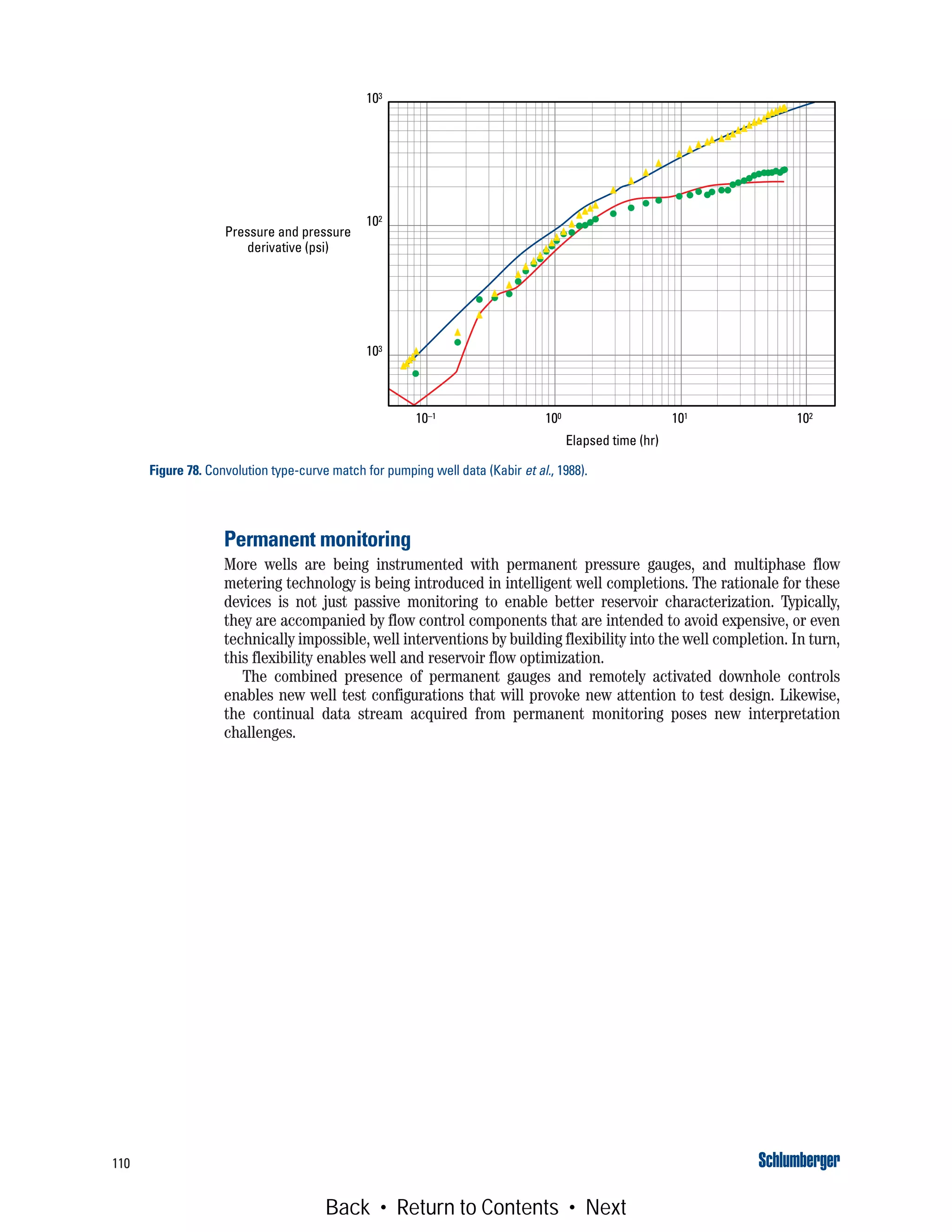 110
Permanent monitoring
More wells are being instrumented with permanent pressure gauges, and multiphase flow
metering technology is being introduced in intelligent well completions. The rationale for these
devices is not just passive monitoring to enable better reservoir characterization. Typically,
they are accompanied by flow control components that are intended to avoid expensive, or even
technically impossible, well interventions by building flexibility into the well completion. In turn,
this flexibility enables well and reservoir flow optimization.
The combined presence of permanent gauges and remotely activated downhole controls
enables new well test configurations that will provoke new attention to test design. Likewise,
the continual data stream acquired from permanent monitoring poses new interpretation
challenges.
Figure 78. Convolution type-curve match for pumping well data (Kabir et al., 1988).
Elapsed time (hr)
Pressure and pressure
derivative (psi)
10–1 100 101 102
103
102
103
Back • Return to Contents • Next
 